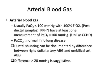 Arterial Blood Gas
• Arterial blood gas
– Usually PaO2 < 100 mmHg with 100% FiO2. (Post
ductal samples). PPHN have at least one
measurement of PaO2 >100 mmHg (Unlike CCHD)
– PaCO2 : normal if no lung disease.
Ductal shunting can be documented by difference
between right radial artery ABG and umbilical art
ABG
Difference > 20 mmHg is suggestive.
 