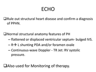 ECHO
Rule out structural heart disease and confirm a diagnosis
of PPHN.
Normal structural anatomy features of PH
– flattened or displaced ventricular septum- bulged IVS.
– R L shunting PDA and/or foramen ovale
– Continuous-wave Doppler - TR Jet: RV systolic
pressure.
Also used for Monitoring of therapy.
 