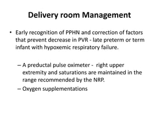Delivery room Management
• Early recognition of PPHN and correction of factors
that prevent decrease in PVR - late preterm or term
infant with hypoxemic respiratory failure.
– A preductal pulse oximeter - right upper
extremity and saturations are maintained in the
range recommended by the NRP.
– Oxygen supplementations
 