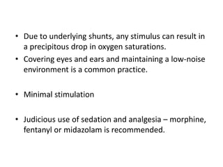 • Due to underlying shunts, any stimulus can result in
a precipitous drop in oxygen saturations.
• Covering eyes and ears and maintaining a low-noise
environment is a common practice.
• Minimal stimulation
• Judicious use of sedation and analgesia – morphine,
fentanyl or midazolam is recommended.
 