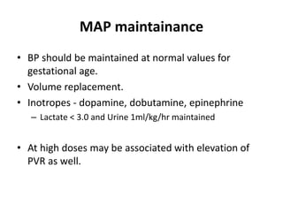 MAP maintainance
• BP should be maintained at normal values for
gestational age.
• Volume replacement.
• Inotropes - dopamine, dobutamine, epinephrine
– Lactate < 3.0 and Urine 1ml/kg/hr maintained
• At high doses may be associated with elevation of
PVR as well.
 