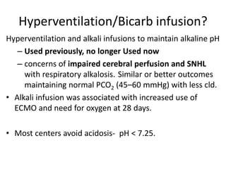 Hyperventilation/Bicarb infusion?
Hyperventilation and alkali infusions to maintain alkaline pH
– Used previously, no longer Used now
– concerns of impaired cerebral perfusion and SNHL
with respiratory alkalosis. Similar or better outcomes
maintaining normal PCO2 (45–60 mmHg) with less cld.
• Alkali infusion was associated with increased use of
ECMO and need for oxygen at 28 days.
• Most centers avoid acidosis- pH < 7.25.
 