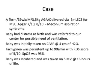 Case
A Term/39wk/M/3.5kg AGA/Delivered via EmLSCS for
MSL ,Apgar 7/10, 8/10 - Meconium aspiration
syndrome
Baby had distress at birth and was referred to our
center for possible need of ventilation.
Baby was initially taken on CPAP @ 4 cm of H2O.
Tachypnea was persistent up to 90/min with RDS score
of 5/10. SpO2 was 93%.
Baby was Intubated and was taken on SIMV @ 16 hours
of life.
 