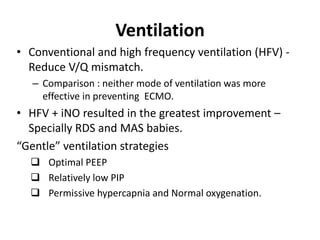 Ventilation
• Conventional and high frequency ventilation (HFV) -
Reduce V/Q mismatch.
– Comparison : neither mode of ventilation was more
effective in preventing ECMO.
• HFV + iNO resulted in the greatest improvement –
Specially RDS and MAS babies.
“Gentle” ventilation strategies
 Optimal PEEP
 Relatively low PIP
 Permissive hypercapnia and Normal oxygenation.
 