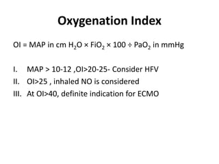 Oxygenation Index
OI = MAP in cm H2O × FiO2 × 100 ÷ PaO2 in mmHg
I. MAP > 10-12 ,OI>20-25- Consider HFV
II. OI>25 , inhaled NO is considered
III. At OI>40, definite indication for ECMO
 