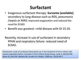 Surfactant
• Exogenous surfactant therapy- Survanta (available)
secondary to lung disease such as RDS, pneumonia
/sepsis or MAS: improved oxygenation and reduced the
need for ECMO
• Benefit was greatest –mild disease with OI 15-25.
Recently, increase in use of surfactant in secondary
PPHN and respiratory failure- reduced need of
ECMO.
Multicenter study of surfactant (beractant) use in the treatment of term infants with
severe respiratory failure. Survanta in Term Infants Study Group. Lotze A, Mitchell BR,
Bulas DI, Zola EM, Shalwitz RA, Gunkel JH J Pediatr. 1998 Jan; 132(1):40-7.
 