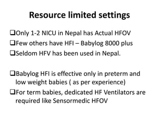 Resource limited settings
Only 1-2 NICU in Nepal has Actual HFOV
Few others have HFI – Babylog 8000 plus
Seldom HFV has been used in Nepal.
Babylog HFI is effective only in preterm and
low weight babies ( as per experience)
For term babies, dedicated HF Ventilators are
required like Sensormedic HFOV
 