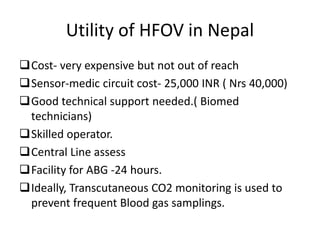 Utility of HFOV in Nepal
Cost- very expensive but not out of reach
Sensor-medic circuit cost- 25,000 INR ( Nrs 40,000)
Good technical support needed.( Biomed
technicians)
Skilled operator.
Central Line assess
Facility for ABG -24 hours.
Ideally, Transcutaneous CO2 monitoring is used to
prevent frequent Blood gas samplings.
 