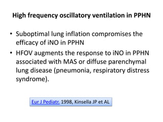 High frequency oscillatory ventilation in PPHN
• Suboptimal lung inflation compromises the
efficacy of iNO in PPHN
• HFOV augments the response to iNO in PPHN
associated with MAS or diffuse parenchymal
lung disease (pneumonia, respiratory distress
syndrome).
Eur J Pediatr. 1998, Kinsella JP et AL
 