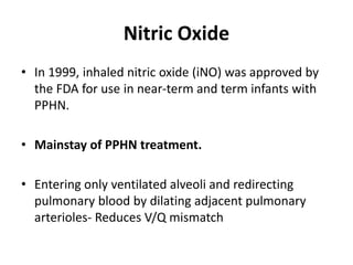 Nitric Oxide
• In 1999, inhaled nitric oxide (iNO) was approved by
the FDA for use in near-term and term infants with
PPHN.
• Mainstay of PPHN treatment.
• Entering only ventilated alveoli and redirecting
pulmonary blood by dilating adjacent pulmonary
arterioles- Reduces V/Q mismatch
 