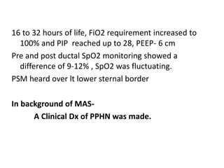 16 to 32 hours of life, FiO2 requirement increased to
100% and PIP reached up to 28, PEEP- 6 cm
Pre and post ductal SpO2 monitoring showed a
difference of 9-12% , SpO2 was fluctuating.
PSM heard over lt lower sternal border
In background of MAS-
A Clinical Dx of PPHN was made.
 