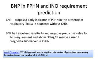 BNP in PPHN and iNO requirement
prediction
BNP – proposed early indicator of PPHN in the presence of
respiratory illness in neonates without CHD.
BNP had excellent sensitivity and negative predictive value for
iNO requirement and above 30 ng/dl maybe a useful
prognostic biomarker in PPHN.
Am J Perinatol. 2015 B-type natriuretic peptide: biomarker of persistent pulmonary
hypertension of the newborn? Shah N Et al
 