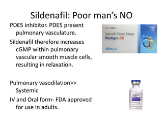 Sildenafil: Poor man’s NO
PDE5 inhibitor. PDE5 present
pulmonary vasculature.
Sildenafil therefore increases
cGMP within pulmonary
vascular smooth muscle cells,
resulting in relaxation.
Pulmonary vasodilation>>
Systemic
IV and Oral form- FDA approved
for use in adults.
 