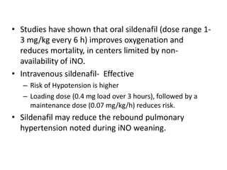• Studies have shown that oral sildenafil (dose range 1-
3 mg/kg every 6 h) improves oxygenation and
reduces mortality, in centers limited by non-
availability of iNO.
• Intravenous sildenafil- Effective
– Risk of Hypotension is higher
– Loading dose (0.4 mg load over 3 hours), followed by a
maintenance dose (0.07 mg/kg/h) reduces risk.
• Sildenafil may reduce the rebound pulmonary
hypertension noted during iNO weaning.
 