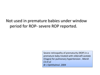 Not used in premature babies under window
period for ROP- severe ROP reported.
Severe retinopathy of prematurity (ROP) in a
premature baby treated with sildenafil acetate
(Viagra) for pulmonary hypertension . Marsh
CS Et al
Br J Ophthalmol. 2004
 