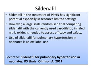Sildenafil
• Sildenafil in the treatment of PPHN has significant
potential especially in resource limited settings.
• However, a large scale randomised trial comparing
sildenafil with the currently used vasodilator, inhaled
nitric oxide, is needed to assess efficacy and safety.
• Use of sildenafil for pulmonary hypertension in
neonates is an off-label use
Cochrane: Sildenafil for pulmonary hypertension in
neonates, PS Shah , Ohhlson A, 2011
 