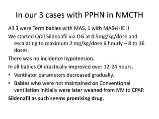 In our 3 cases with PPHN in NMCTH
All 3 were Term babies with MAS, 1 with MAS+HIE II
We started Oral Sildenafil via OG at 0.5mg/kg/dose and
escalating to maximum 2 mg/kg/dose 6 hourly – 8 to 16
doses.
There was no incidence hypotension.
In all babies OI drastically improved over 12-24 hours.
• Ventilator parameters decreased gradually.
• Babies who were not maintained on Conventional
ventilation initially were later weaned from MV to CPAP.
Sildenafil as such seems promising drug.
 