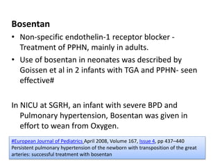 Bosentan
• Non-specific endothelin-1 receptor blocker -
Treatment of PPHN, mainly in adults.
• Use of bosentan in neonates was described by
Goissen et al in 2 infants with TGA and PPHN- seen
effective#
In NICU at SGRH, an infant with severe BPD and
Pulmonary hypertension, Bosentan was given in
effort to wean from Oxygen.
#European Journal of Pediatrics April 2008, Volume 167, Issue 4, pp 437–440
Persistent pulmonary hypertension of the newborn with transposition of the great
arteries: successful treatment with bosentan
 