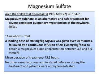 Magnesium Sulfate
Arch Dis Child Fetal Neonatal Ed 1995 May;72(3):F184-7.
Magnesium sulphate as an alternative and safe treatment for
severe persistent pulmonary hypertension of the newborn.
Tolsa J
11 newborns- Trial
A loading dose of 200 mg/kg MgSO4 was given over 20 minutes,
followed by a continuous infusion of 20-150 mg/kg/hour to
obtain a magnesium blood concentration between 3.5 and 5.5
mmol/l.
Mean duration of treatment- 75.5 hours.
No other vasodilator was administered before or during the
treatment and patients were not hyperventilated.
 