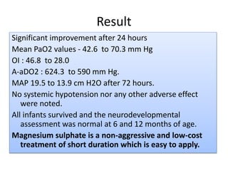 Result
Significant improvement after 24 hours
Mean PaO2 values - 42.6 to 70.3 mm Hg
OI : 46.8 to 28.0
A-aDO2 : 624.3 to 590 mm Hg.
MAP 19.5 to 13.9 cm H2O after 72 hours.
No systemic hypotension nor any other adverse effect
were noted.
All infants survived and the neurodevelopmental
assessment was normal at 6 and 12 months of age.
Magnesium sulphate is a non-aggressive and low-cost
treatment of short duration which is easy to apply.
 