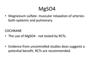 MgSO4
• Magnesium sulfate- muscular relaxation of arteries-
both systemic and pulmonary.
COCHRANE
• The use of MgSO4 - not tested by RCTs.
• Evidence from uncontrolled studies does suggests a
potential benefit, RCTs are recommended.
 