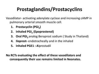 Prostaglandins/Prostacyclins
Vasodilator- activating adenylate cyclase and increasing cAMP in
pulmonary arterial smooth muscle cell.
1. Prostacyclin (PGI2)
2. Inhaled PGI2 (Epoprostenol)
3. Oral PGI2 analog Beraprost sodium ( Study in Thailand)
4. Iloprost- endotracheally and in the inhaled
5. Inhaled PGE1 : Alprostadil
No RCTs evaluating the effect of these vasodilators and
consequently their use remains limited in Neonates.
 