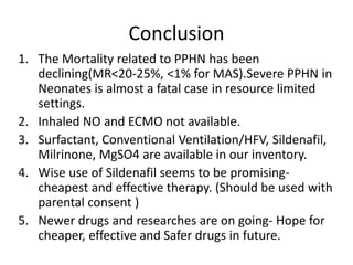 Conclusion
1. The Mortality related to PPHN has been
declining(MR<20-25%, <1% for MAS).Severe PPHN in
Neonates is almost a fatal case in resource limited
settings.
2. Inhaled NO and ECMO not available.
3. Surfactant, Conventional Ventilation/HFV, Sildenafil,
Milrinone, MgSO4 are available in our inventory.
4. Wise use of Sildenafil seems to be promising-
cheapest and effective therapy. (Should be used with
parental consent )
5. Newer drugs and researches are on going- Hope for
cheaper, effective and Safer drugs in future.
 