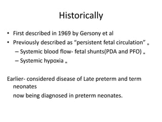 Historically
• First described in 1969 by Gersony et al
• Previously described as “persistent fetal circulation” „
– Systemic blood flow- fetal shunts(PDA and PFO) „
– Systemic hypoxia „
Earlier- considered disease of Late preterm and term
neonates
now being diagnosed in preterm neonates.
 