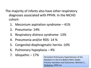The majority of infants also have other respiratory
diagnoses associated with PPHN. In the NICHD
cohort-
1. Meconium aspiration syndrome – 41%
2. Pneumonia- 14%
3. Respiratory distress syndrome- 13%
4. Pneumonia and/or RDS- 14 %
5. Congenital diaphragmatic hernia -10%
6. Pulmonary hypoplasia – 4%
7. Idiopathic – 17% Persistent Pulmonary Hypertension of the
Newborn in the Era Before Nitric Oxide:
Practice Variation and Outcomes, Michele C,
Pediatrics 2000 Jan
 