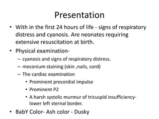 Presentation
• With in the first 24 hours of life - signs of respiratory
distress and cyanosis. Are neonates requiring
extensive resuscitation at birth.
• Physical examination-
– cyanosis and signs of respiratory distress.
– meconium staining (skin ,nails, cord)
– The cardiac examination
• Prominent precordial impulse
• Prominent P2
• A harsh systolic murmur of tricuspid insufficiency-
lower left sternal border.
• BabY Color- Ash color - Dusky
 