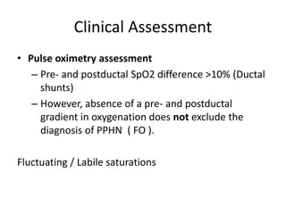 Clinical Assessment
• Pulse oximetry assessment
– Pre- and postductal SpO2 difference >10% (Ductal
shunts)
– However, absence of a pre- and postductal
gradient in oxygenation does not exclude the
diagnosis of PPHN ( FO ).
Fluctuating / Labile saturations
 