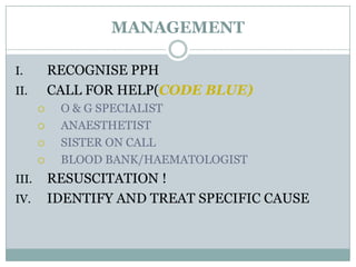 MANAGEMENT

I.         RECOGNISE PPH
II.        CALL FOR HELP(CODE BLUE)
           O & G SPECIALIST
           ANAESTHETIST
           SISTER ON CALL
           BLOOD BANK/HAEMATOLOGIST
III.       RESUSCITATION !
IV.        IDENTIFY AND TREAT SPECIFIC CAUSE
 