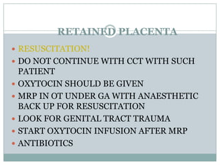 RETAINED PLACENTA
 RESUSCITATION!
 DO NOT CONTINUE WITH CCT WITH SUCH
    PATIENT
   OXYTOCIN SHOULD BE GIVEN
   MRP IN OT UNDER GA WITH ANAESTHETIC
    BACK UP FOR RESUSCITATION
   LOOK FOR GENITAL TRACT TRAUMA
   START OXYTOCIN INFUSION AFTER MRP
   ANTIBIOTICS
 
