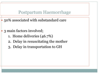 Postpartum Haemorrhage
 50% associated with substandard care


 3 main factors involved;
    1. Home deliveries (46.7%)
    2. Delay in resuscitating the mother
    3. Delay in transportation to GH
 
