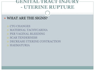 GENITAL TRACT INJURY
         - UTERINE RUPTURE

 WHAT ARE THE SIGNS?

    CTG CHANGES
    MATERNAL TACHYCARDIA
    PER VAGINAL BLEEDING
    SCAR TENDERNESS
    DECREASE UTERINE CONTRACTION
    HAEMATURIA
 