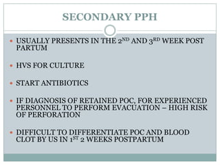 SECONDARY PPH

 USUALLY PRESENTS IN THE 2ND AND 3RD WEEK POST
 PARTUM

 HVS FOR CULTURE

 START ANTIBIOTICS

 IF DIAGNOSIS OF RETAINED POC, FOR EXPERIENCED
 PERSONNEL TO PERFORM EVACUATION – HIGH RISK
 OF PERFORATION

 DIFFICULT TO DIFFERENTIATE POC AND BLOOD
 CLOT BY US IN 1ST 2 WEEKS POSTPARTUM
 