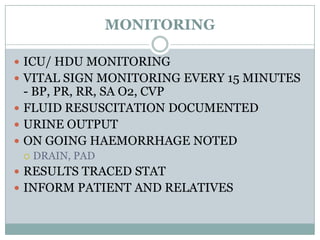MONITORING

 ICU/ HDU MONITORING
 VITAL SIGN MONITORING EVERY 15 MINUTES
  - BP, PR, RR, SA O2, CVP
 FLUID RESUSCITATION DOCUMENTED
 URINE OUTPUT
 ON GOING HAEMORRHAGE NOTED
    DRAIN, PAD
 RESULTS TRACED STAT
 INFORM PATIENT AND RELATIVES
 