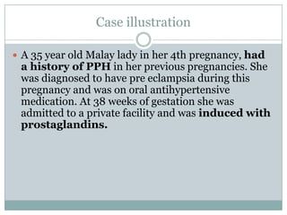Case illustration

 A 35 year old Malay lady in her 4th pregnancy, had
 a history of PPH in her previous pregnancies. She
 was diagnosed to have pre eclampsia during this
 pregnancy and was on oral antihypertensive
 medication. At 38 weeks of gestation she was
 admitted to a private facility and was induced with
 prostaglandins.
 