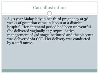 Case illustration

 A 30 year Malay lady in her third pregnancy at 38
 weeks of gestation came in labour at a district
 hospital. Her antenatal period had been uneventful.
 She delivered vaginally at 7.02pm. Active
 management of 3rd stage instituted and the placenta
 was delivered via CCT. Her delivery was conducted
 by a staff nurse.
 