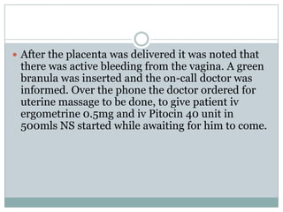  After the placenta was delivered it was noted that
 there was active bleeding from the vagina. A green
 branula was inserted and the on-call doctor was
 informed. Over the phone the doctor ordered for
 uterine massage to be done, to give patient iv
 ergometrine 0.5mg and iv Pitocin 40 unit in
 500mls NS started while awaiting for him to come.
 
