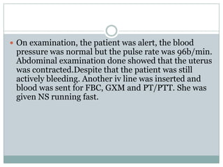  On examination, the patient was alert, the blood
 pressure was normal but the pulse rate was 96b/min.
 Abdominal examination done showed that the uterus
 was contracted.Despite that the patient was still
 actively bleeding. Another iv line was inserted and
 blood was sent for FBC, GXM and PT/PTT. She was
 given NS running fast.
 
