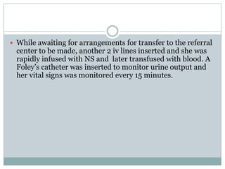  While awaiting for arrangements for transfer to the referral
  center to be made, another 2 iv lines inserted and she was
  rapidly infused with NS and later transfused with blood. A
  Foley’s catheter was inserted to monitor urine output and
  her vital signs was monitored every 15 minutes.
 