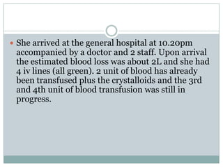  She arrived at the general hospital at 10.20pm
 accompanied by a doctor and 2 staff. Upon arrival
 the estimated blood loss was about 2L and she had
 4 iv lines (all green). 2 unit of blood has already
 been transfused plus the crystalloids and the 3rd
 and 4th unit of blood transfusion was still in
 progress.
 