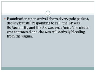 Examination upon arrival showed very pale patient,
 drowsy but still responding to call, the BP was
 80/40mmHg and the PR was 130b/min. The uterus
 was contracted and she was still actively bleeding
 from the vagina.
 