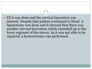  EUA was done and the cervical laceration was
 sutured. Despite that patient continued to bleed. A
 laparotomy was done and it showed that there was
 another cervical laceration which extended up to the
 lower segment of the uterus. As it was not able to be
 repaired, a hysterectomy was performed.
 