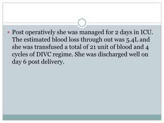  Post operatively she was managed for 2 days in ICU.
 The estimated blood loss through out was 5.4L and
 she was transfused a total of 21 unit of blood and 4
 cycles of DIVC regime. She was discharged well on
 day 6 post delivery.
 