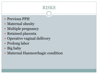 RISKS

 Previous PPH
 Maternal obesity
 Multiple pregnancy
 Retained placenta
 Operative vaginal dellivery
 Prolong labor
 Big baby
 Maternal Haemorrhagic condition
 