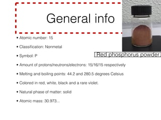 General info                                     li ck
                                                                           m e
                                                                  C
• Atomic number: 15


• Classiﬁcation: Nonmetal


• Symbol: P

                                   Red phosphorus powder.
• Amount of protons/neutrons/electrons: 15/16/15 respectively


• Melting and boiling points: 44.2 and 280.5 degrees Celsius


• Colored in red, white, black and a rare violet.


• Natural phase of matter: solid


• Atomic mass: 30.973...
 