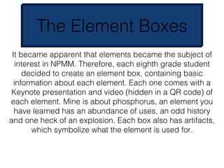 The Element Boxes
 It became apparent that elements became the subject of
   interest in NPMM. Therefore, each eighth grade student
     decided to create an element box, containing basic
  information about each element. Each one comes with a
Keynote presentation and video (hidden in a QR code) of
each element. Mine is about phosphorus, an element you
  have learned has an abundance of uses, an odd history
and one heck of an explosion. Each box also has artifacts,
        which symbolize what the element is used for.
 
