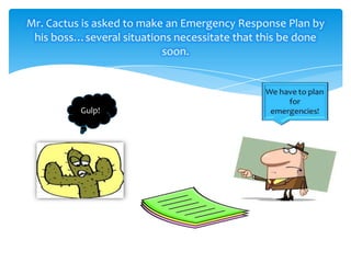 Mr. Cactus is asked to make an Emergency Response Plan by
his boss…several situations necessitate that this be done
soon.

Gulp!

 